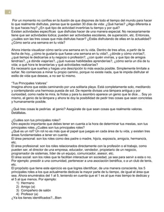 4
Por un momento no confíes en la ilusión de que dispones de todo el tiempo del mundo para hacer
lo que realmente disfrutas, piensa que te quedan 30 días de vida: ¿Qué harías? ¿Algo diferenta a
lo que haces hoy? ¿En qué tipo de actividad invertirías tu tiempo y por qué?
Existen actividades específicas que disfrutas hacer de una manera especial. No necesariamente
tiene que ser actividades lúdica; pueden ser actividades escolares, de superación, etc. Entonces,
¿cuáles son las tres cosas que más disfrutas hacer? ¿Estás disfrutando de ellas en la actualidad?
¿Cómo sería una semana en tu vida?
Ahora intenta visualizar cómo sería una semana en tu vida. Dentro de tres años, a partir de la
fecha de hoy, ¿cómo te gustaría que fuese una semana en tu vida?, ¿dónde y cómo vivirías?,
¿qué tiempo le dedicarías a tu negocio o profesión?, ¿con quién vivirías, y que tipo de amigos
tendrías?, ¿a dónde viajarías?, ¿qué nuevas habilidades aprenderías?, ¿cómo sería un día de tu
vida; a qué hora te levantarías y qué actividades realizarías?
Es necesario que sueñes y hagas una descripción lo más exacta posible. Simplemente limítate a
soñar. No comiences a minar tu propio camino, porque no existe nada, que te impida disfrutar el
estilo de vida que deseas, a no ser tú mismo.
“Tus Principales Valores”
Imagina ahora que estás caminando por una solitaria playa. Está completamente solo, meditando
y contemplando una hermosa puesta de sol. De repente divisas una lámpara antigua y por
curiosidad, como nadie te mira, la frotas y para tu asombro aparece un genio que te dice… Soy yo
mismo, el genio de la lámpara y ahora te doy la posibilidad de pedir tres cosas que sean concretas
y humanamente posible.
¿Qué tres cosas le pedirías al genio? Asegúrate de que sean cosas que realmente valoras.
Detállalas.
¿Cuáles son tus principales roles?
Otro aspecto importante que debes tener en cuenta a la hora de determinar tus mestas, son tus
principales roles ¿Cuáles son tus principales roles?
¿Qué es un rol? Un rol no es más que el papel que juegas en cada área de tu vida, y existen tres
áreas fundamentales a tener en cuenta:
El área personal: son los roles como des padre o madre, hijo/a, esposo/a, amigo/a, hermano/a,
etc.
El área profesional: son los roles relacionados directamente con la profesión o el trabajo, como
pueden ser, el director de una empresa, educador, vendedor, propietario de un negocio,
programador de sistemas, líder de un equipo, comunicador, asesor, etc.
El área social: son los roles que te facilitan interactuar en sociedad, ya sea para servir a esta o no.
Por ejemplo: presidir a una comunidad, pertenecer a una asociación benéfica, o a un club de tenis,
etc.
El propósito que tiene este ejercicio es que logres identificar, de una manera consciente, los 5
principales roles a los que actualmente dedicas la mayor parte de tu tiempo, de igual el área que
sea. Ahora enuméralos del 1 al 5, teniendo en cuenta que el 1 es al que mas tiempo le dedicas y
el 5 al que menos. Por ejemplo:
1) Hermano
2) Amigo (a)
3) Compañero de salón
4) Profesor (a)
¿Ya los tienes identificados?...Bien
 