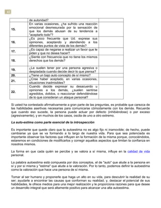 42
de autoridad?
15.
En varias ocasiones, ¿ha sufrido una reacción
emocional desmesurada por la sensación de
que los demás abusan de su tendencia a
"aceptarlo todo"?
16.
¿Es poco frecuente que Ud. exprese sus
opiniones, aceptando y atendiendo a los
diferentes puntos de vista de los demás?
17.
¿Es capaz de negarse a realizar un favor que le
piden y que no desea hacer?
18.
¿Siente con frecuencia que no tiene los mismos
derechos que los demás?
19.
¿Le suelen tener por una persona agresiva o
despiadada cuando decide decir lo que piensa?
20. ¿Tiene un bajo auto concepto de sí mismo?
21.
¿Cree haber aceptado, en varias ocasiones,
situaciones inadmisibles?
22.
Cuando decide expresar su desacuerdo u
opiniones a los demás, ¿suelen sentirse
agredidos, dolidos, o reaccionar defendiéndose
de lo que consideran un ataque personal?
Si usted ha contestado afirmativamente a gran parte de las preguntas, es probable que carezca de
las habilidades asertivas necesarias para comunicarse cómodamente con los demás. Recuerde
que cuando eso sucede, la persona puede actuar por defecto (inhibiéndose) o por exceso
(agresivamente), y en muchos de los casos, oscila de uno a otro extremo.
La auto-estima como parte esencial de la introspección
Es importante que quede claro que la autoestima no es algo fijo ni inamovible; de hecho, puede
cambiarse ya que se va formando a lo largo de nuestra vida. Para que sea potenciada es
importante observar los factores que influyen en la formación de la misma porque, conociéndolos,
estaremos en condiciones de modificarlos y corregir aquellos aspectos que limitan la confianza en
nosotros mismos.
La forma en que cada quién se percibe y se valora a sí misma, influye en la calidad de vida
personal.
La palabra autoestima está compuesta por dos conceptos, el de "auto" que alude a la persona en
sí y por sí misma y "estima" que alude a la valoración. Por lo tanto, podemos definir la autoestima
como la valoración que hace una persona de sí misma.
Tomar al ser humano y proponerle que haga un alto en su vida, para descubrir la realidad de su
ser; ayudarle a encontrar las causas que conforman su realidad; y, destacar el potencial de sus
habilidades, le ofrece medios para una mejor realización y le proporciona razones para que desee
un desarrollo integral que será altamente positivo para alcanzar una alta autoestima.
 