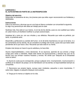 44
EJERCICIO 4
EL AUTO-ESTIMA ES PARTE DE LA INSTROSPECCIÓN
Objetivo del ejercicio
Desarrollar la autoestima de las y los jóvenes para que ellos vayan reconociendo sus fortalezas y
debilidades.
Instrucciones
Pide a tus alumnos y alumnas que en una hoja en blanco contesten con sinceridad lo siguiente.
Es algo muy personal por ello debe ser trabajo para la casa
Quiérase más. Eso está en sus manos, no en las de los demás, pues es una cualidad que radica
en usted mismo y le facilitará modificar su propio autoconcepto.
Acéptese tal y como es, con sus virtudes y sus defectos. Recuerde que nadie es perfecto, por
tanto, no pretenda serlo.
Desarrolle y perfeccione su sentido del humor, no le dé tanta importancia a lo que no la tiene, ni a
los comentarios de los demás. No se considere el ombligo del mundo, quizá cree que todos están
pendientes de lo que hace o dice. Recuerde que todo está en su mente.
Emplee más tiempo en hacer lo que le satisface y le hace feliz.
Asuma responsabilidades y tome decisiones. Si se equivoca, aprenda de sus errores y tenga
coraje para volver a intentarlo. Nadie está exento de equivocaciones y siempre hay que ver la
lección que nos brindan nuestros fracasos y errores. No olvide que “después de la tempestad
viene la calma”.
6. Asuma la cuota que le corresponde, porque cualquier error, incomprensión, incomunicación o
conflicto en la relación de pareja o en la interrelación con los demás, la responsabilidad siempre es
compartida.
7. Reconozca sus propios logros, aunque sean modestos, pequeños o poco importantes. Y
sobre todo, hágase un pequeño obsequio como premio.
8. Tenga por lo menos un objetivo en la vida.
 