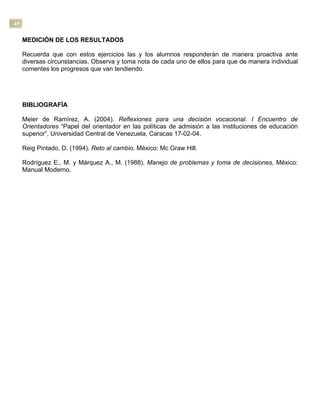 45
MEDICIÓN DE LOS RESULTADOS
Recuerda que con estos ejercicios las y los alumnos responderán de manera proactiva ante
diversas circunstancias. Observa y toma nota de cada uno de ellos para que de manera individual
comentes los progresos que van tendiendo.
BIBLIOGRAFÍA
Meier de Ramírez, A. (2004). Reflexiones para una decisión vocacional. I Encuentro de
Orientadores “Papel del orientador en las políticas de admisión a las instituciones de educación
superior”, Universidad Central de Venezuela, Caracas 17-02-04.
Reig Pintado, D. (1994). Reto al cambio. México: Mc Graw Hill.
Rodríguez E., M. y Márquez A., M. (1988). Manejo de problemas y toma de decisiones, México:
Manual Moderno.
 