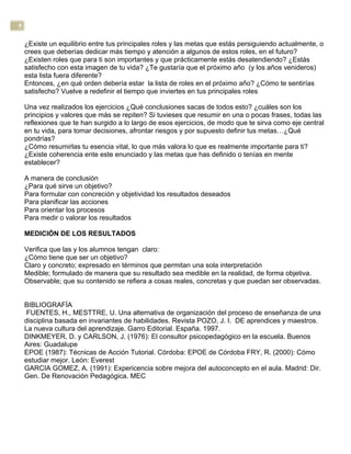 5
¿Existe un equilibrio entre tus principales roles y las metas que estás persiguiendo actualmente, o
crees que deberías dedicar más tiempo y atención a algunos de estos roles, en el futuro?
¿Existen roles que para ti son importantes y que prácticamente estás desatendiendo? ¿Estás
satisfecho con esta imagen de tu vida? ¿Te gustaría que el próximo año (y los años venideros)
esta lista fuera diferente?
Entonces, ¿en qué orden debería estar la lista de roles en el próximo año? ¿Cómo te sentirías
satisfecho? Vuelve a redefinir el tiempo que inviertes en tus principales roles
Una vez realizados los ejercicios ¿Qué conclusiones sacas de todos esto? ¿cuáles son los
principios y valores que más se repiten? Si tuvieses que resumir en una o pocas frases, todas las
reflexiones que te han surgido a lo largo de esos ejercicios, de modo que te sirva como eje central
en tu vida, para tomar decisiones, afrontar riesgos y por supuesto definir tus metas…¿Qué
pondrías?
¿Cómo resumirlas tu esencia vital, lo que más valora lo que es realmente importante para ti?
¿Existe coherencia ente este enunciado y las metas que has definido o tenías en mente
establecer?
A manera de conclusión
¿Para qué sirve un objetivo?
Para formular con concreción y objetividad los resultados deseados
Para planificar las acciones
Para orientar los procesos
Para medir o valorar los resultados
MEDICIÓN DE LOS RESULTADOS
Verifica que las y los alumnos tengan claro:
¿Cómo tiene que ser un objetivo?
Claro y concreto; expresado en términos que permitan una sola interpretación
Medible; formulado de manera que su resultado sea medible en la realidad, de forma objetiva.
Observable; que su contenido se refiera a cosas reales, concretas y que puedan ser observadas.
BIBLIOGRAFÍA
FUENTES, H., MESTTRE, U. Una alternativa de organización del proceso de enseñanza de una
disciplina basada en invariantes de habilidades. Revista POZO, J. I. DE aprendices y maestros.
La nueva cultura del aprendizaje. Garro Editorial. España. 1997.
DINKMEYER, D. y CARLSON, J. (1976): El consultor psicopedagógico en la escuela. Buenos
Aires: Guadalupe
EPOE (1987): Técnicas de Acción Tutorial. Córdoba: EPOE de Córdoba FRY, R. (2000): Cómo
estudiar mejor. León: Everest
GARCIA GOMEZ, A. (1991): Expericencia sobre mejora del autoconcepto en el aula. Madrid: Dir.
Gen. De Renovación Pedagógica. MEC
 