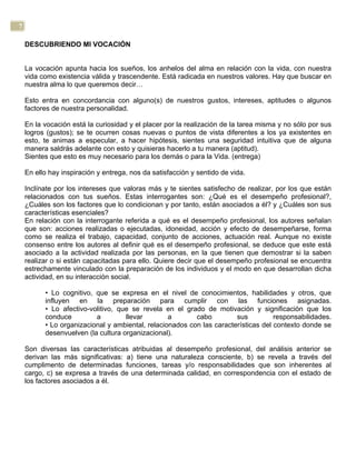 7
DESCUBRIENDO MI VOCACIÓN
La vocación apunta hacia los sueños, los anhelos del alma en relación con la vida, con nuestra
vida como existencia válida y trascendente. Está radicada en nuestros valores. Hay que buscar en
nuestra alma lo que queremos decir…
Esto entra en concordancia con alguno(s) de nuestros gustos, intereses, aptitudes o algunos
factores de nuestra personalidad.
En la vocación está la curiosidad y el placer por la realización de la tarea misma y no sólo por sus
logros (gustos); se te ocurren cosas nuevas o puntos de vista diferentes a los ya existentes en
esto, te animas a especular, a hacer hipótesis, sientes una seguridad intuitiva que de alguna
manera saldrás adelante con esto y quisieras hacerlo a tu manera (aptitud).
Sientes que esto es muy necesario para los demás o para la Vida. (entrega)
En ello hay inspiración y entrega, nos da satisfacción y sentido de vida.
Inclínate por los intereses que valoras más y te sientes satisfecho de realizar, por los que están
relacionados con tus sueños. Estas interrogantes son: ¿Qué es el desempeño profesional?,
¿Cuáles son los factores que lo condicionan y por tanto, están asociados a él? y ¿Cuáles son sus
características esenciales?
En relación con la interrogante referida a qué es el desempeño profesional, los autores señalan
que son: acciones realizadas o ejecutadas, idoneidad, acción y efecto de desempeñarse, forma
como se realiza el trabajo, capacidad, conjunto de acciones, actuación real. Aunque no existe
consenso entre los autores al definir qué es el desempeño profesional, se deduce que este está
asociado a la actividad realizada por las personas, en la que tienen que demostrar si la saben
realizar o si están capacitadas para ello. Quiere decir que el desempeño profesional se encuentra
estrechamente vinculado con la preparación de los individuos y el modo en que desarrollan dicha
actividad, en su interacción social.
• Lo cognitivo, que se expresa en el nivel de conocimientos, habilidades y otros, que
influyen en la preparación para cumplir con las funciones asignadas.
• Lo afectivo-volitivo, que se revela en el grado de motivación y significación que los
conduce a llevar a cabo sus responsabilidades.
• Lo organizacional y ambiental, relacionados con las características del contexto donde se
desenvuelven (la cultura organizacional).
Son diversas las características atribuidas al desempeño profesional, del análisis anterior se
derivan las más significativas: a) tiene una naturaleza consciente, b) se revela a través del
cumplimento de determinadas funciones, tareas y/o responsabilidades que son inherentes al
cargo, c) se expresa a través de una determinada calidad, en correspondencia con el estado de
los factores asociados a él.
 