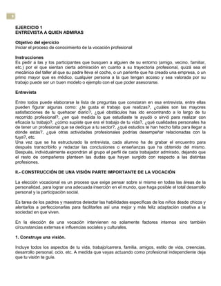 8
EJERCICIO 1
ENTREVISTA A QUIEN ADMIRAS
Objetivo del ejercicio
Iniciar el proceso de conocimiento de la vocación profesional
Instrucciones
Es pedir a las y los participantes que busquen a alguien de su entorno (amigo, vecino, familiar,
etc.) por el que sientan cierta admiración en cuanto a su trayectoria profesional, quizá sea el
mecánico del taller al que su padre lleva el coche, o un pariente que ha creado una empresa, o un
primo mayor que es médico, cualquier persona a la que tengan acceso y sea valorada por su
trabajo puede ser un buen modelo o ejemplo con el que poder asesorarse.
Entrevista
Entre todos puede elaborarse la lista de preguntas que constaran en esa entrevista, entre ellas
pueden figurar algunas como: ¿te gusta el trabajo que realizas?, ¿cuáles son las mayores
satisfacciones de tu quehacer diario?, ¿qué obstáculos has ido encontrando a lo largo de tu
recorrido profesional?, ¿en qué medida lo que estudiaste te ayudó o sirvió para realizar con
eficacia tu trabajo?, ¿cómo supiste que era el trabajo de tu vida?, ¿qué cualidades personales ha
de tener un profesional que se dedique a tu sector?, ¿qué estudios te han hecho falta para llegar a
dónde estás?, ¿qué otras actividades profesionales podrías desempeñar relacionadas con la
tuya?, etc.
Una vez que se ha estructurado la entrevista, cada alumno ha de grabar el encuentro para
después transcribirlo y redactar las conclusiones o enseñanzas que ha obtenido del mismo.
Después, individualmente expondrán al grupo el perfil de cada trabajador admirado, dejando que
el resto de compañeros planteen las dudas que hayan surgido con respecto a las distintas
profesiones.
II.- CONSTRUCCIÓN DE UNA VISIÓN PARTE IMPORTANTE DE LA VOCACIÓN
La elección vocacional es un proceso que exige pensar sobre si mismo en todas las áreas de la
personalidad, para lograr una adecuada inserción en el mundo, que haga posible el total desarrollo
personal y la participación social.
Es tarea de los padres y maestros detectar las habilidades específicas de los niños desde chicos y
alentarlos a perfeccionarlas para facilitarles así una mejor y más feliz adaptación creativa a la
sociedad en que viven.
En la elección de una vocación intervienen no solamente factores internos sino también
circunstancias externas e influencias sociales y culturales.
1. Construye una visión.
Incluye todos los aspectos de tu vida, trabajo/carrera, familia, amigos, estilo de vida, creencias,
desarrollo personal, ocio, etc. A medida que vayas actuando como profesional independiente deja
que tu visión te guíe.
 