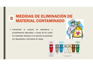 MEDIDAS DE ELIMINACIÓN DE
MATERIAL CONTAMINADO
 Comprende el conjunto de dispositivos y
procedimientos adecuados, a través de los cuales
los materiales utilizados en la atención de pacientes
son depositados y eliminados sin riesgo.
 