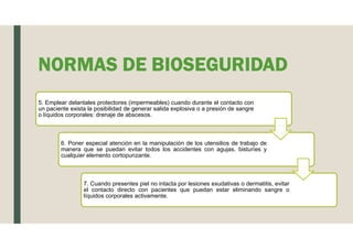 NORMAS DE BIOSEGURIDAD
5. Emplear delantales protectores (impermeables) cuando durante el contacto con
un paciente exista la posibilidad de generar salida explosiva o a presión de sangre
o líquidos corporales: drenaje de abscesos.
6. Poner especial atención en la manipulación de los utensilios de trabajo de
manera que se puedan evitar todos los accidentes con agujas, bisturíes y
cualquier elemento cortopunzante.
7. Cuando presentes piel no intacta por lesiones exudativas o dermatitis, evitar
el contacto directo con pacientes que puedan estar eliminando sangre o
líquidos corporales activamente.
 