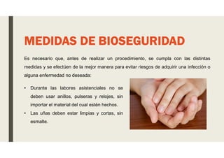 Es necesario que, antes de realizar un procedimiento, se cumpla con las distintas
medidas y se efectúen de la mejor manera para evitar riesgos de adquirir una infección o
alguna enfermedad no deseada:
MEDIDAS DE BIOSEGURIDAD
• Durante las labores asistenciales no se
deben usar anillos, pulseras y relojes, sin
importar el material del cual estén hechos.
• Las uñas deben estar limpias y cortas, sin
esmalte.
 