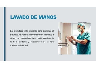 LAVADO DE MANOS
Es el método más eficiente para disminuir el
traspaso de material infectante de un individuo a
otro y cuyo propósito es la reducción continua de
la flora residente y desaparición de la flora
transitoria de la piel.
 