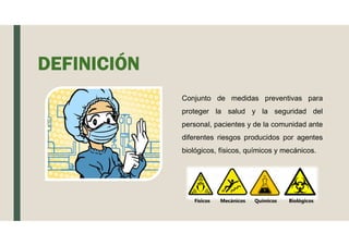 Conjunto de medidas preventivas para
proteger la salud y la seguridad del
personal, pacientes y de la comunidad ante
diferentes riesgos producidos por agentes
biológicos, físicos, químicos y mecánicos.
DEFINICIÓN
Físicos Mecánicos Químicos Biológicos
 