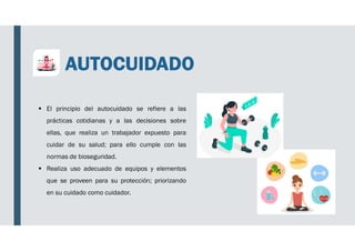 AUTOCUIDADO
 El principio del autocuidado se refiere a las
prácticas cotidianas y a las decisiones sobre
ellas, que realiza un trabajador expuesto para
cuidar de su salud; para ello cumple con las
normas de bioseguridad.
 Realiza uso adecuado de equipos y elementos
que se proveen para su protección; priorizando
en su cuidado como cuidador.
 