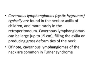 • Cavernous lymphangiomas (cystic hygromas)
typically are found in the neck or axilla of
children, and more rarely in the
...