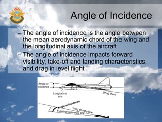 Angle of Incidence
– The angle of incidence is the angle between
the mean aerodynamic chord of the wing and
the longitudinal axis of the aircraft
– The angle of incidence impacts forward
visibility, take-off and landing characteristics,
and drag in level flight
 