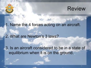 Review
1. Name the 4 forces acting on an aircraft.
2. What are Newton’s 3 laws?
3. Is an aircraft considered to be in a state of
equilibrium when it is on the ground.
 