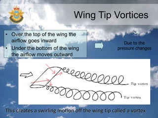 Wing Tip Vortices
• Over the top of the wing the
airflow goes inward
• Under the bottom of the wing
the airflow moves outward
Due to the
pressure changes
This creates a swirling motion off the wing tip called a vortex
 
