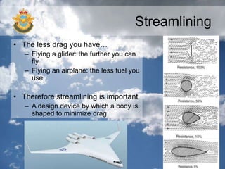 Streamlining
• The less drag you have…
– Flying a glider: the further you can
fly
– Flying an airplane: the less fuel you
use
• Therefore streamlining is important
– A design device by which a body is
shaped to minimize drag
 