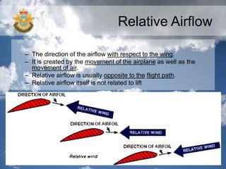 Relative Airflow
– The direction of the airflow with respect to the wing.
– It is created by the movement of the airplane as well as the
movement of air.
– Relative airflow is usually opposite to the flight path.
– Relative airflow itself is not related to lift
 