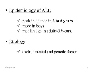 17
• Epidemiology of ALL
 peak incidence in 2 to 6 years
 more in boys
 median age in adults-35years.
• Etiology
 environmental and genetic factors
2/13/2023
 