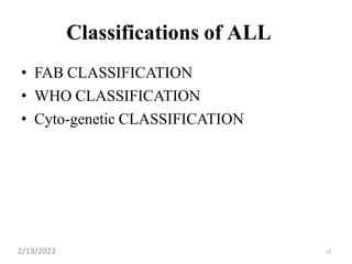19
Classifications of ALL
• FAB CLASSIFICATION
• WHO CLASSIFICATION
• Cyto-genetic CLASSIFICATION
2/13/2023
 