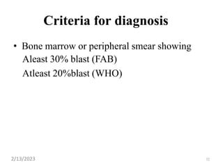 32
Criteria for diagnosis
• Bone marrow or peripheral smear showing
Aleast 30% blast (FAB)
Atleast 20%blast (WHO)
2/13/2023
 