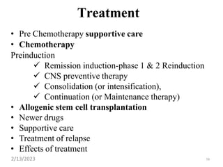 34
Treatment
• Pre Chemotherapy supportive care
• Chemotherapy
Preinduction
 Remission induction-phase 1 & 2 Reinduction
 CNS preventive therapy
 Consolidation (or intensification),
 Continuation (or Maintenance therapy)
• Allogenic stem cell transplantation
• Newer drugs
• Supportive care
• Treatment of relapse
• Effects of treatment
2/13/2023
 