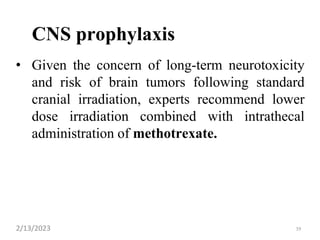 CNS prophylaxis
• Given the concern of long-term neurotoxicity
and risk of brain tumors following standard
cranial irradiation, experts recommend lower
dose irradiation combined with intrathecal
administration of methotrexate.
2/13/2023 39
 