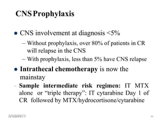 CNSProphylaxis
 CNS involvement at diagnosis <5%
– Without prophylaxis, over 80% of patients in CR
will relapse in the CNS
– With prophylaxis, less than 5% have CNS relapse
 Intrathecal chemotherapy is now the
mainstay
– Sample intermediate risk regimen: IT MTX
alone or “triple therapy”: IT cytarabine Day 1 of
CR followed by MTX/hydrocortisone/cytarabine
4/28/2014
2/13/2023 40
 