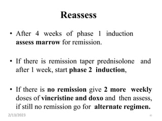41
Reassess
• After 4 weeks of phase 1 induction
assess marrow for remission.
• If there is remission taper prednisolone and
after 1 week, start phase 2 induction,
• If there is no remission give 2 more weekly
doses of vincristine and doxo and then assess,
if still no remission go for alternate regimen.
2/13/2023
 