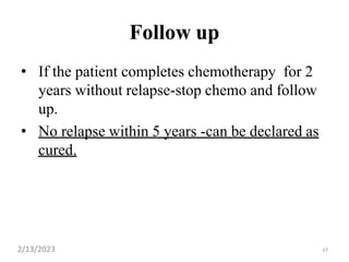 45
Follow up
• If the patient completes chemotherapy for 2
years without relapse-stop chemo and follow
up.
• No relapse within 5 years -can be declared as
cured.
2/13/2023
 