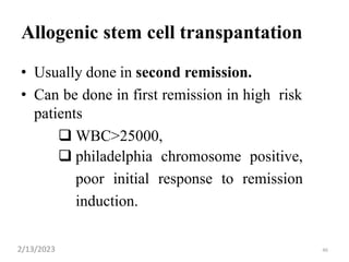 46
Allogenic stem cell transpantation
• Usually done in second remission.
• Can be done in first remission in high risk
patients
 WBC>25000,
 philadelphia chromosome positive,
poor initial response to remission
induction.
2/13/2023
 