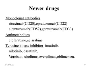 47
Newer drugs
Monoclonal antibodies
rituximab(CD20),epratuzumab(CD22)
alemtuzumab(CD52),gemtuzumab(CD33)
Antimetabolites
clofarabine,nelarabine
Tyrosine kinase inhibitor imatinib,
nilotinib, dasatinib,
Vornistat, sirolimus,everolimus,oblimersen.
2/13/2023
 