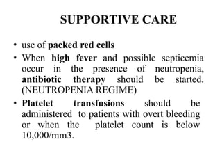 SUPPORTIVE CARE
• use of packed red cells
• When high fever and possible septicemia
occur in the presence of neutropenia,
antibiotic therapy should be started.
(NEUTROPENIA REGIME)
• Platelet transfusions should be
administered to patients with overt bleeding
or when the platelet count is below
10,000/mm3.
 