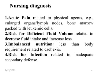 Nursing diagnosis
1.Acute Pain related to physical agents, e.g.,
enlarged organs/lymph nodes, bone marrow
packed with leukemic cells.
2.Risk for Deficient Fluid Volume related to
decrease fluid intake and increase loss.
3.Imbalanced nutrition: less than body
requirement related to cachexia.
4.Risk for Infection related to inadequate
secondary defense.
2/13/2023 50
 