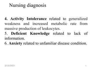 Nursing diagnosis
4. Activity Intolerance related to generalized
weakness and increased metabolic rate from
massive production of leukocytes.
5. Deficient Knowledge related to lack of
information.
6. Anxiety related to unfamiliar disease condition.
2/13/2023 51
 
