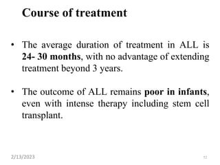 Course of treatment
• The average duration of treatment in ALL is
24- 30 months, with no advantage of extending
treatment beyond 3 years.
• The outcome of ALL remains poor in infants,
even with intense therapy including stem cell
transplant.
2/13/2023 52
 