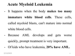 Acute Myeloid Leukemia
- It happens when the body makes too many
immature white blood cells. These cells,
called myeloid blasts, can't mature into normal
white blood cells.
- Because AML develops and gets worse
quickly, prompt treatment is very important.
- Of kids who have leukemia, 20% have AML.
2/13/2023 55
 