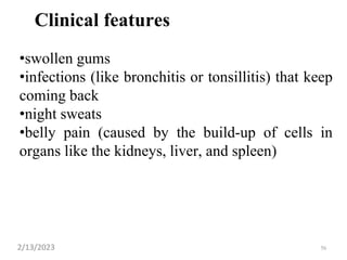 Clinical features
•swollen gums
•infections (like bronchitis or tonsillitis) that keep
coming back
•night sweats
•belly pain (caused by the build-up of cells in
organs like the kidneys, liver, and spleen)
2/13/2023 56
 