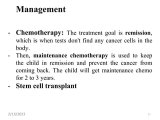 Management
- Chemotherapy: The treatment goal is remission,
which is when tests don't find any cancer cells in the
body.
- Then, maintenance chemotherapy is used to keep
the child in remission and prevent the cancer from
coming back. The child will get maintenance chemo
for 2 to 3 years.
- Stem cell transplant
2/13/2023 57
 