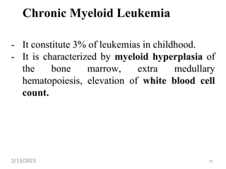 Chronic Myeloid Leukemia
- It constitute 3% of leukemias in childhood.
- It is characterized by myeloid hyperplasia of
the bone marrow, extra medullary
hematopoiesis, elevation of white blood cell
count.
2/13/2023 58
 