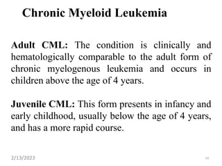 Chronic Myeloid Leukemia
Adult CML: The condition is clinically and
hematologically comparable to the adult form of
chronic myelogenous leukemia and occurs in
children above the age of 4 years.
Juvenile CML: This form presents in infancy and
early childhood, usually below the age of 4 years,
and has a more rapid course.
2/13/2023 59
 