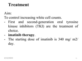 Treatment
Aim:
To control increasing white cell counts.
- First and second-generation oral tyrosine
kinase inhibitors (TKI) are the treatment of
choice.
- imatinib therapy.
- The starting dose of imatinib is 340 mg/ m2/
day.
2/13/2023 61
 