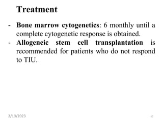 Treatment
- Bone marrow cytogenetics: 6 monthly until a
complete cytogenetic response is obtained.
- Allogeneic stem cell transplantation is
recommended for patients who do not respond
to TIU.
2/13/2023 62
 