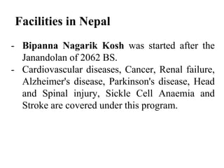 Facilities in Nepal
- Bipanna Nagarik Kosh was started after the
Janandolan of 2062 BS.
- Cardiovascular diseases, Cancer, Renal failure,
Alzheimer's disease, Parkinson's disease, Head
and Spinal injury, Sickle Cell Anaemia and
Stroke are covered under this program.
 