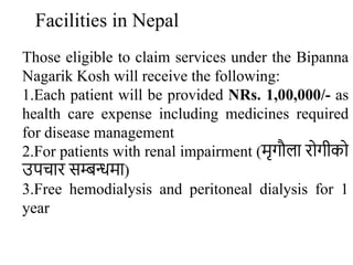 Facilities in Nepal
Those eligible to claim services under the Bipanna
Nagarik Kosh will receive the following:
1.Each patient will be provided NRs. 1,00,000/- as
health care expense including medicines required
for disease management
2.For patients with renal impairment (मृगौला रोगीको
उपचार सम्बन्धमा)
3.Free hemodialysis and peritoneal dialysis for 1
year
 