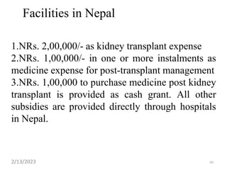 Facilities in Nepal
1.NRs. 2,00,000/- as kidney transplant expense
2.NRs. 1,00,000/- in one or more instalments as
medicine expense for post-transplant management
3.NRs. 1,00,000 to purchase medicine post kidney
transplant is provided as cash grant. All other
subsidies are provided directly through hospitals
in Nepal.
2/13/2023 66
 