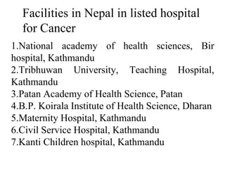 Facilities in Nepal in listed hospital
for Cancer
1.National academy of health sciences, Bir
hospital, Kathmandu
2.Tribhuwan University, Teaching Hospital,
Kathmandu
3.Patan Academy of Health Science, Patan
4.B.P. Koirala Institute of Health Science, Dharan
5.Maternity Hospital, Kathmandu
6.Civil Service Hospital, Kathmandu
7.Kanti Children hospital, Kathmandu
 
