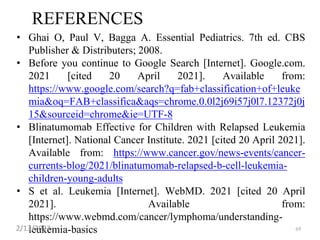 REFERENCES
• Ghai O, Paul V, Bagga A. Essential Pediatrics. 7th ed. CBS
Publisher & Distributers; 2008.
• Before you continue to Google Search [Internet]. Google.com.
2021 [cited 20 April 2021]. Available from:
https://www.google.com/search?q=fab+classification+of+leuke
mia&oq=FAB+classifica&aqs=chrome.0.0l2j69i57j0l7.12372j0j
15&sourceid=chrome&ie=UTF-8
• Blinatumomab Effective for Children with Relapsed Leukemia
[Internet]. National Cancer Institute. 2021 [cited 20 April 2021].
Available from: https://www.cancer.gov/news-events/cancer-
currents-blog/2021/blinatumomab-relapsed-b-cell-leukemia-
children-young-adults
• S et al. Leukemia [Internet]. WebMD. 2021 [cited 20 April
2021]. Available from:
https://www.webmd.com/cancer/lymphoma/understanding-
leukemia-basics
2/13/2023 69
 
