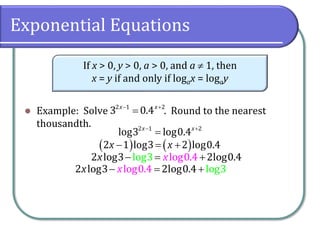 Exponential Equations
⚫ Example: Solve . Round to the nearest
thousandth.
If x > 0, y > 0, a > 0, and a  1, then
x = y if and only if logax = logay
− +
=
2 1 2
3 0.4
x x
− +
=
2 1 2
log3 log0.4
x x
( ) ( )
− = +
2 1 log3 2 log0.4
x x
− = +
log0.
l 4
og3
2 log3 2log0.4
x x
− = +
log0.4
2 log3 2log g
0.4 lo 3
x x
 