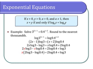 Exponential Equations
⚫ Example: Solve . Round to the nearest
thousandth.
If x > 0, y > 0, a > 0, and a  1, then
x = y if and only if logax = logay
− +
=
2 1 2
3 0.4
x x
− +
=
2 1 2
log3 log0.4
x x
( ) ( )
− = +
2 1 log3 2 log0.4
x x
− = +
2 log3 log3 log0.4 2log0.4
x x
( )
− = +
2log3 log0.4 2log0.4 log3
x
− = +
2 log3 log0.4 2log0.4 log3
x x
 