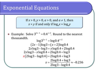 Exponential Equations
⚫ Example: Solve . Round to the nearest
thousandth.
If x > 0, y > 0, a > 0, and a  1, then
x = y if and only if logax = logay
− +
=
2 1 2
3 0.4
x x
− +
=
2 1 2
log3 log0.4
x x
( ) ( )
− = +
2 1 log3 2 log0.4
x x
− = +
2 log3 log3 log0.4 2log0.4
x x
( )
− = +
2log3 log0.4 2log0.4 log3
x
− = +
2 log3 log0.4 2log0.4 log3
x x
+
=  −
−
2log0.4 log3
0.236
2log3 log0.4
x
 