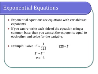 Exponential Equations
⚫ Exponential equations are equations with variables as
exponents.
⚫ If you can re-write each side of the equation using a
common base, then you can set the exponents equal to
each other and solve for the variable.
⚫ Example: Solve =
1
5
125
x
−
= 3
5 5
x
= −3
x
= 3
125 5
 