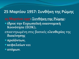 25 Μαρτίου 1957: Συνθήκη της Ρώμης
25 Μαρτίου 1957: Συνθήκη της Ρώμης:
 ίδρυε την Ευρωπαϊκή οικονομική
Κοινότητα (ΕΟΚ),
επικεντρωμένη στις βασικές ελευθερίες της
διακίνησης
 προϊόντων,
 κεφαλαίων και
 ατόμων.
 